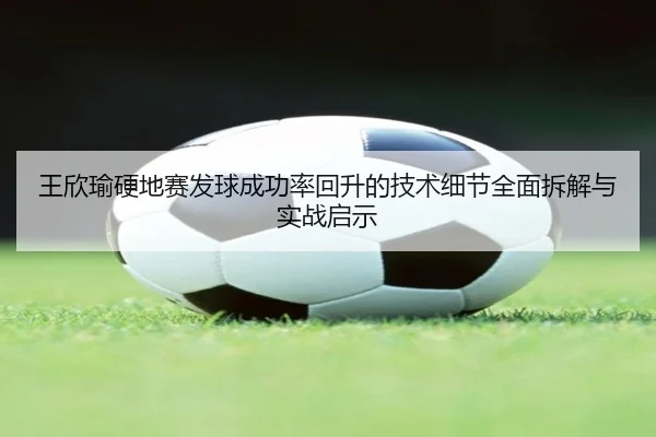 王欣瑜硬地赛发球成功率回升的技术细节全面拆解与实战启示